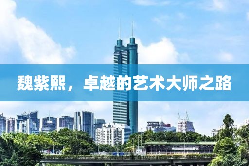 魏紫熙，卓越的艺术大师之路