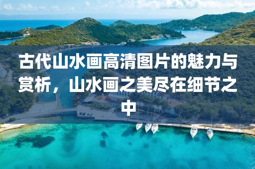 古代山水画高清图片的魅力与赏析，山水画之美尽在细节之中