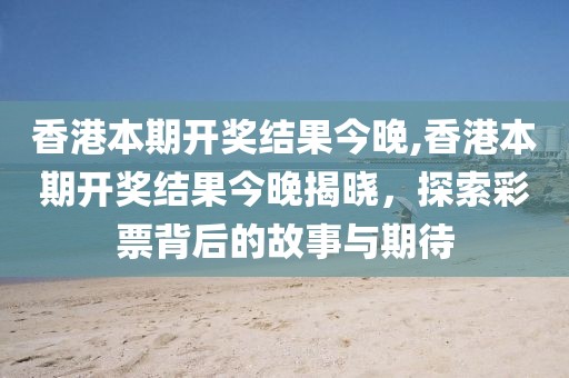 香港本期开奖结果今晚,香港本期开奖结果今晚揭晓，探索彩票背后的故事与期待