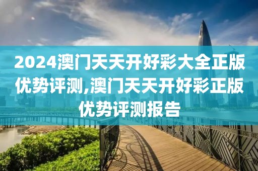 2024澳门天天开好彩大全正版优势评测,澳门天天开好彩正版优势评测报告
