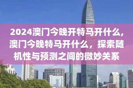 2024澳门今晚开特马开什么,澳门今晚特马开什么，探索随机性与预测之间的微妙关系