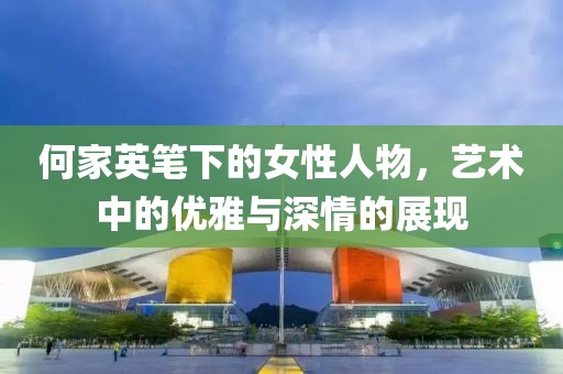 何家英笔下的女性人物，艺术中的优雅与深情的展现