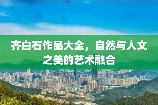 齐白石作品大全，自然与人文之美的艺术融合