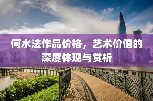 何水法作品价格，艺术价值的深度体现与赏析