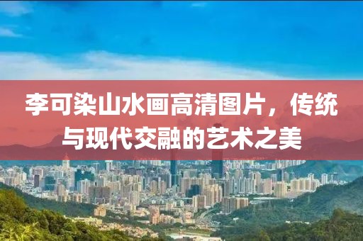 李可染山水画高清图片，传统与现代交融的艺术之美
