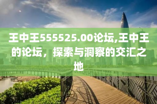 王中王555525.00论坛,王中王的论坛，探索与洞察的交汇之地