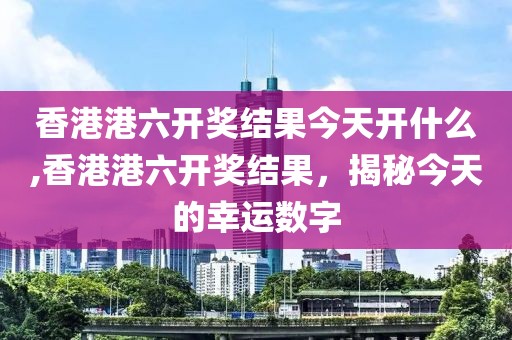 香港港六开奖结果今天开什么,香港港六开奖结果，揭秘今天的幸运数字