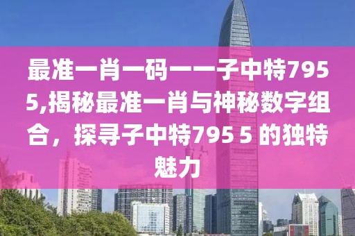 最准一肖一码一一子中特7955,揭秘最准一肖与神秘数字组合，探寻子中特795５的独特魅力