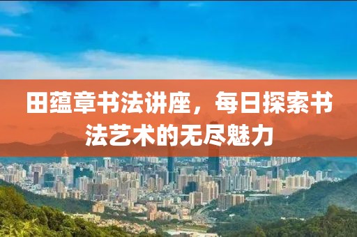 田蕴章书法讲座，每日探索书法艺术的无尽魅力