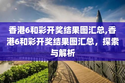 香港6和彩开奖结果图汇总,香港6和彩开奖结果图汇总，探索与解析