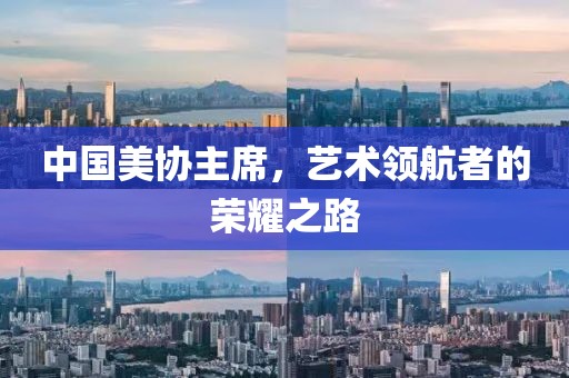中国美协主席，艺术领航者的荣耀之路